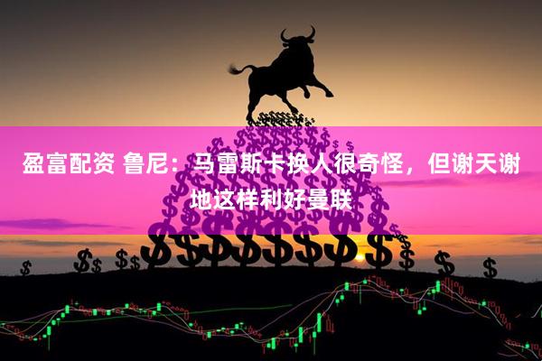 盈富配资 鲁尼：马雷斯卡换人很奇怪，但谢天谢地这样利好曼联