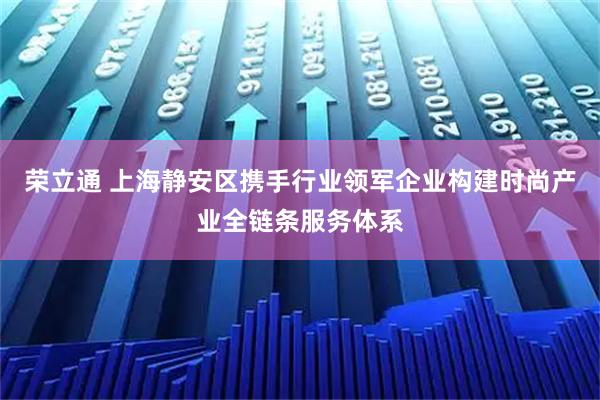 荣立通 上海静安区携手行业领军企业构建时尚产业全链条服务体系