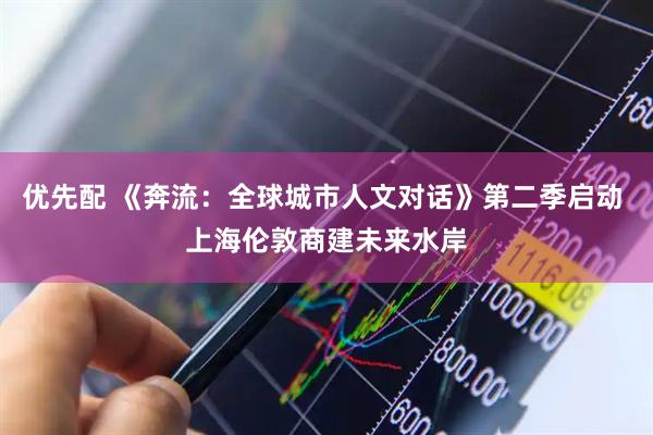 优先配 《奔流：全球城市人文对话》第二季启动 上海伦敦商建未来水岸