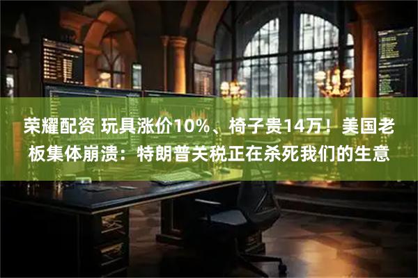 荣耀配资 玩具涨价10%、椅子贵14万！美国老板集体崩溃：特朗普关税正在杀死我们的生意