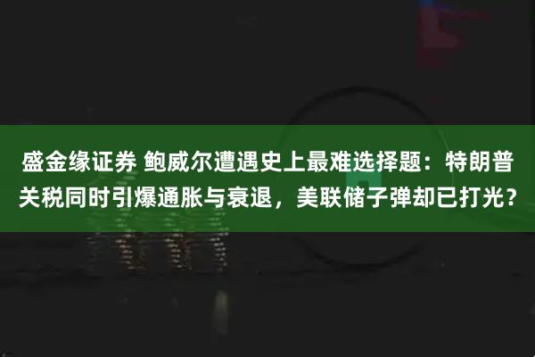盛金缘证券 鲍威尔遭遇史上最难选择题：特朗普关税同时引爆通胀与衰退，美联储子弹却已打光？