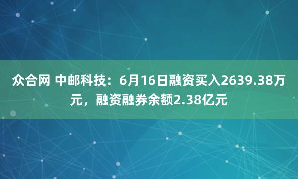 众合网 中邮科技：6月16日融资买入2639.38万元，融资融券余额2.38亿元