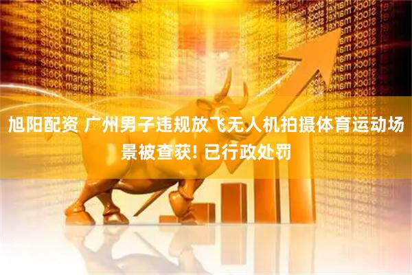 旭阳配资 广州男子违规放飞无人机拍摄体育运动场景被查获! 已行政处罚