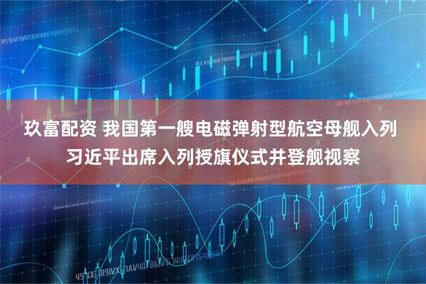 玖富配资 我国第一艘电磁弹射型航空母舰入列 习近平出席入列授旗仪式并登舰视察
