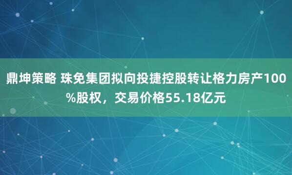 鼎坤策略 珠免集团拟向投捷控股转让格力房产100%股权，交易价格55.18亿元