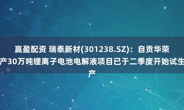 赢盈配资 瑞泰新材(301238.SZ)：自贡华荣年产30万吨锂离子电池电解液项目已于二季度开始试生产
