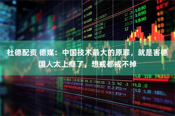 杜德配资 德媒：中国技术最大的原罪，就是害德国人太上瘾了，想戒都戒不掉