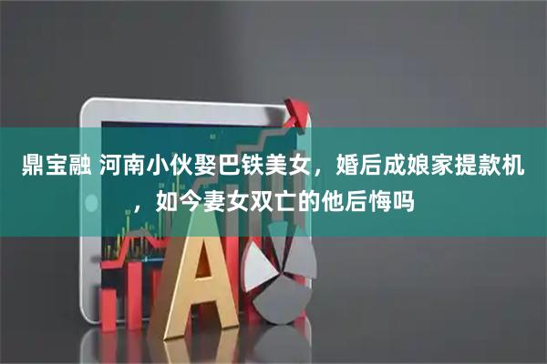 鼎宝融 河南小伙娶巴铁美女，婚后成娘家提款机，如今妻女双亡的他后悔吗