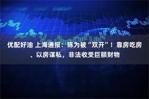 优配好油 上海通报：陈为被“双开”！靠房吃房、以房谋私，非法收受巨额财物