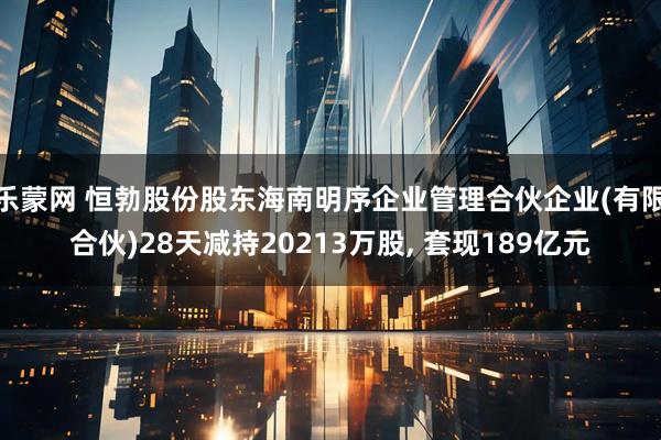 乐蒙网 恒勃股份股东海南明序企业管理合伙企业(有限合伙)28天减持20213万股, 套现189亿元