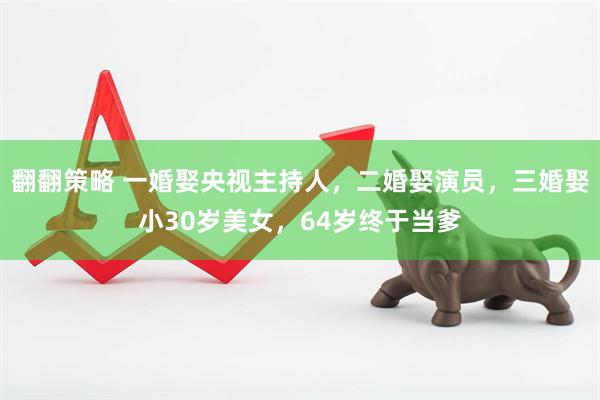 翻翻策略 一婚娶央视主持人，二婚娶演员，三婚娶小30岁美女，64岁终于当爹