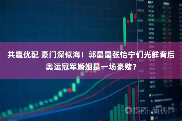 共赢优配 豪门深似海！郭晶晶张怡宁们光鲜背后奥运冠军婚姻是一场豪赌？
