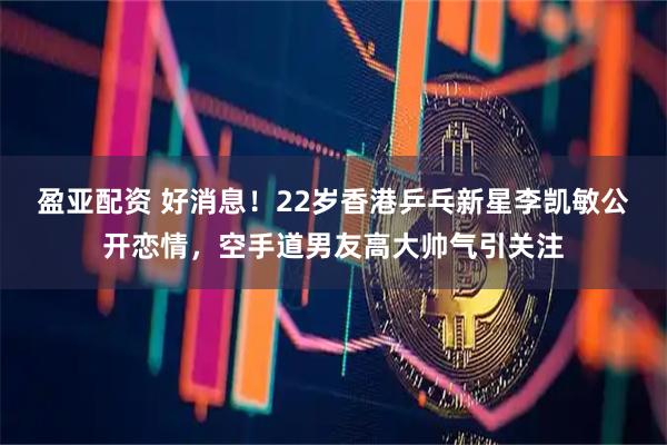 盈亚配资 好消息！22岁香港乒乓新星李凯敏公开恋情，空手道男友高大帅气引关注