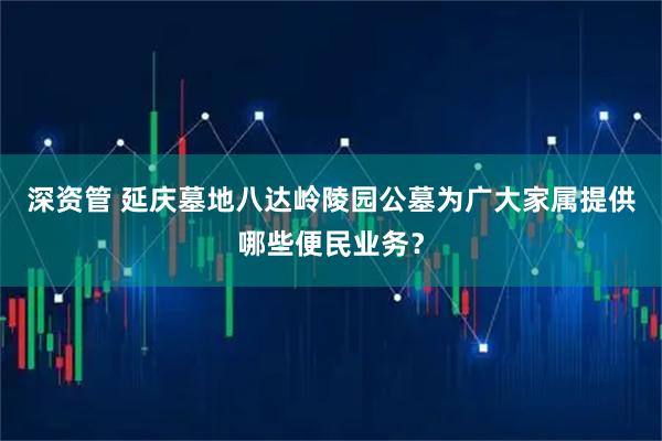 深资管 延庆墓地八达岭陵园公墓为广大家属提供哪些便民业务？