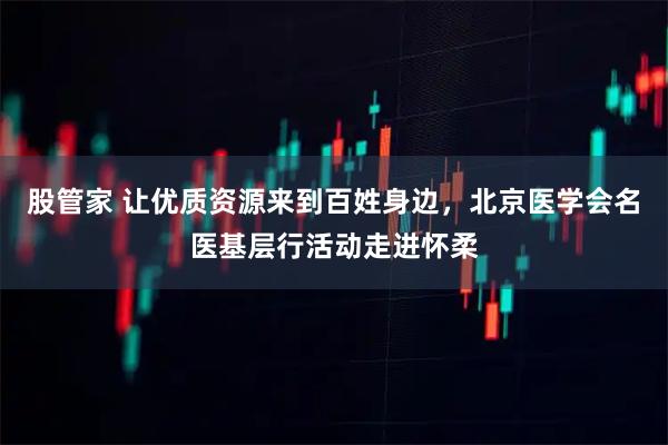 股管家 让优质资源来到百姓身边，北京医学会名医基层行活动走进怀柔