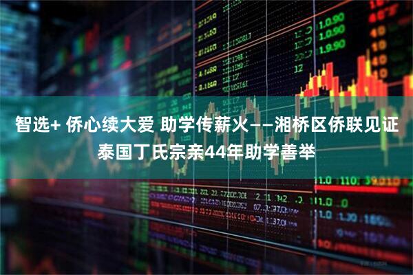 智选+ 侨心续大爱 助学传薪火——湘桥区侨联见证泰国丁氏宗亲44年助学善举