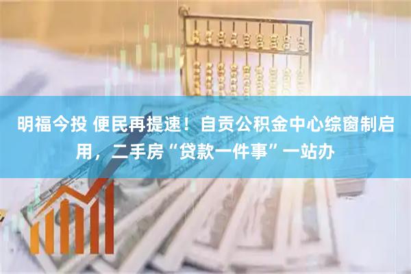 明福今投 便民再提速！自贡公积金中心综窗制启用，二手房“贷款一件事”一站办