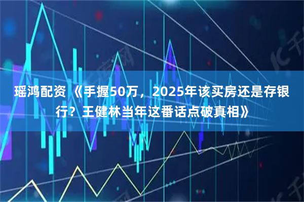 瑶鸿配资 《手握50万，2025年该买房还是存银行？王健林当年这番话点破真相》