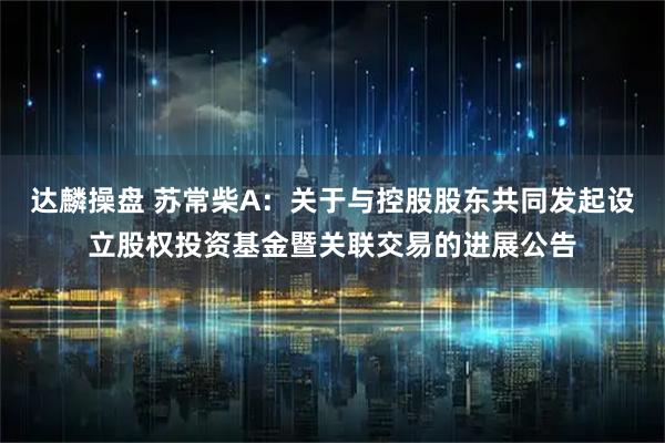 达麟操盘 苏常柴A：关于与控股股东共同发起设立股权投资基金暨关联交易的进展公告