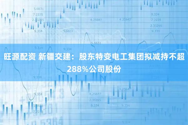 旺源配资 新疆交建：股东特变电工集团拟减持不超288%公司股份