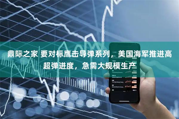 鼎际之家 要对标鹰击导弹系列，美国海军推进高超弹进度，急需大规模生产