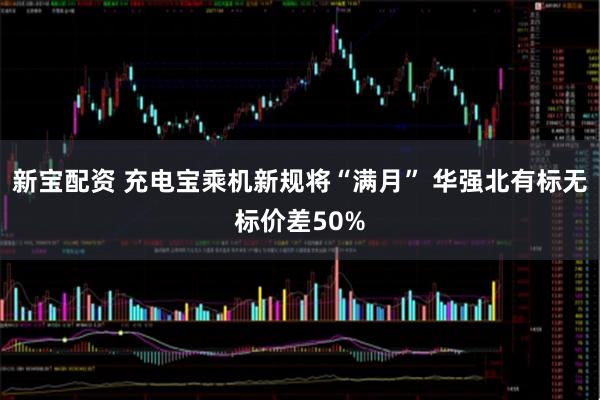 新宝配资 充电宝乘机新规将“满月” 华强北有标无标价差50%