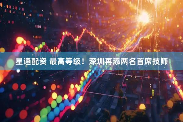 星速配资 最高等级！深圳再添两名首席技师