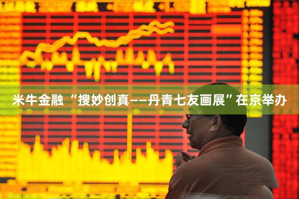 米牛金融 “搜妙创真——丹青七友画展”在京举办